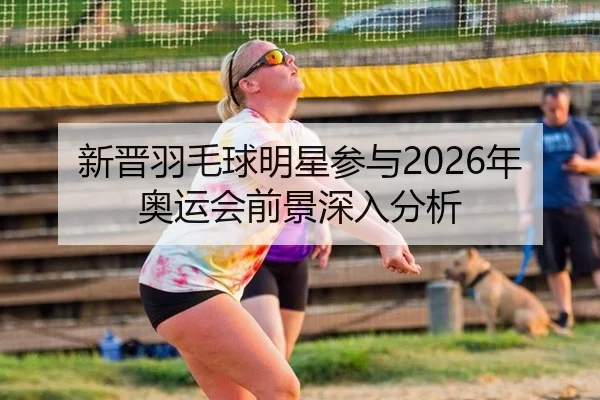 新晋羽毛球明星参与2026年奥运会前景深入分析