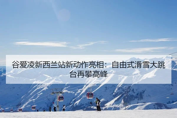 谷爱凌新西兰站新动作亮相：自由式滑雪大跳台再攀高峰