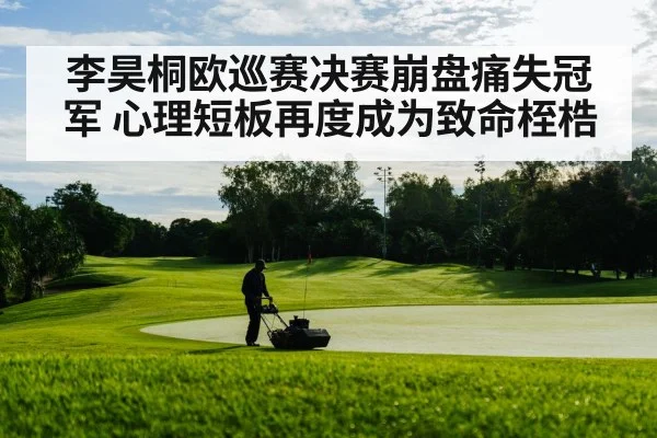 李昊桐欧巡赛决赛崩盘痛失冠军 心理短板再度成为致命桎梏